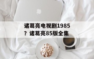 诸葛亮电视剧1985？诸葛亮85版全集