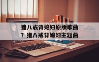 猪八戒背媳妇原版歌曲？猪八戒背媳妇主题曲