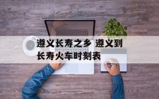 遵义长寿之乡 遵义到长寿火车时刻表