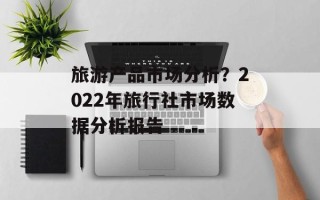 旅游产品市场分析？2022年旅行社市场数据分析报告