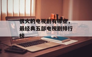 很火的电视剧有哪些，最经典五部电视剧排行榜