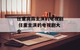 任重高露主演的电视剧 任重主演的电视剧大全