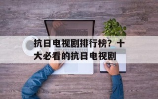 抗日电视剧排行榜？十大必看的抗日电视剧