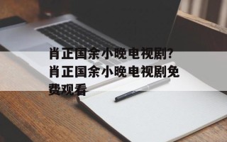 肖正国余小晚电视剧？肖正国余小晚电视剧免费观看