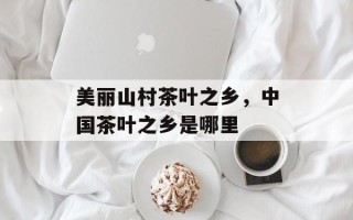 美丽山村茶叶之乡，中国茶叶之乡是哪里