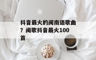 抖音最火的闽南语歌曲？闽歌抖音最火100首
