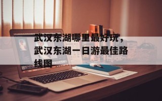 武汉东湖哪里最好玩，武汉东湖一日游最佳路线图