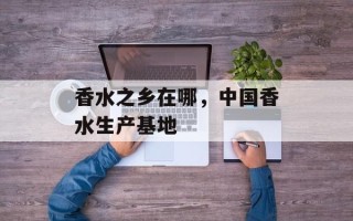 香水之乡在哪，中国香水生产基地