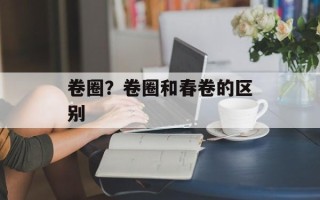 卷圈？卷圈和春卷的区别