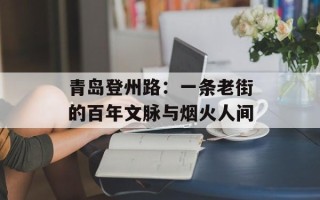 青岛登州路：一条老街的百年文脉与烟火人间