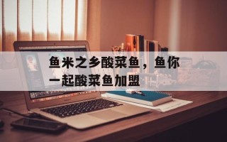 鱼米之乡酸菜鱼，鱼你一起酸菜鱼加盟