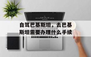自驾巴基斯坦，去巴基斯坦需要办理什么手续