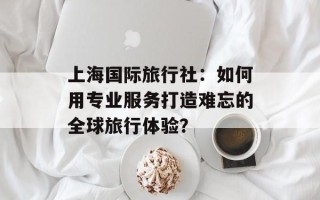 上海国际旅行社：如何用专业服务打造难忘的全球旅行体验？