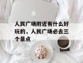 人民广场附近有什么好玩的，人民广场必去三个景点