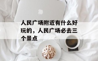 人民广场附近有什么好玩的，人民广场必去三个景点