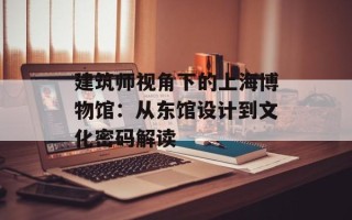 建筑师视角下的上海博物馆：从东馆设计到文化密码解读