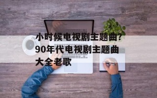 小时候电视剧主题曲？90年代电视剧主题曲大全老歌