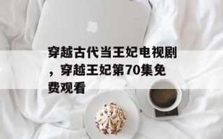 穿越古代当王妃电视剧，穿越王妃第70集免费观看