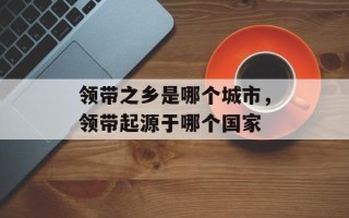 领带之乡是哪个城市，领带起源于哪个国家
