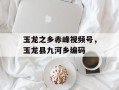 玉龙之乡赤峰视频号，玉龙县九河乡编码