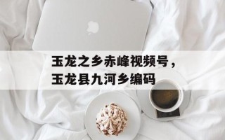 玉龙之乡赤峰视频号，玉龙县九河乡编码