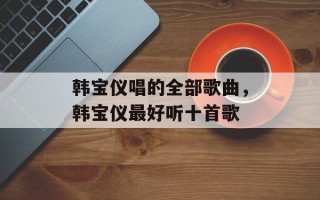 韩宝仪唱的全部歌曲，韩宝仪最好听十首歌
