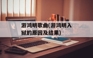 游鸿明歌曲(游鸿明入狱的原因及结果)