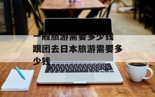一般旅游需要多少钱 跟团去日本旅游需要多少钱