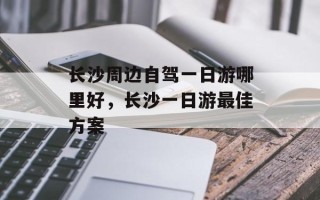 长沙周边自驾一日游哪里好，长沙一日游最佳方案