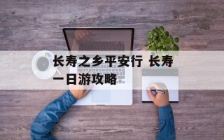 长寿之乡平安行 长寿一日游攻略