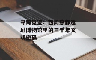寻踪觅迹：西周燕都遗址博物馆里的三千年文明密码