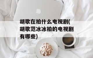 胡歌在拍什么电视剧(胡歌范冰冰拍的电视剧有哪些)