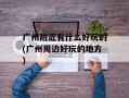 广州附近有什么好玩的(广州周边好玩的地方)