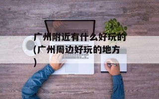 广州附近有什么好玩的(广州周边好玩的地方)