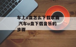 车上u盘怎么下载歌曲 汽车u盘下载音乐的步骤