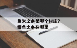 鱼米之乡是哪个村庄？鲫鱼之乡在哪里