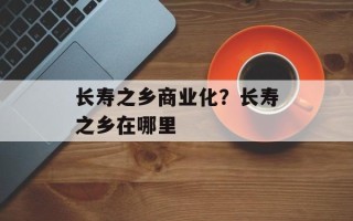 长寿之乡商业化？长寿之乡在哪里