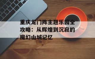 重庆龙门阵主题乐园全攻略：从辉煌到沉寂的魔幻山城记忆