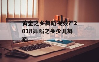 黄金之乡舞蹈视频？2018舞蹈之乡少儿舞蹈