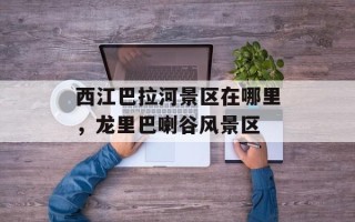 西江巴拉河景区在哪里，龙里巴喇谷风景区