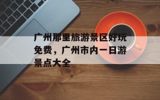 广州那里旅游景区好玩免费，广州市内一日游景点大全