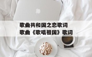 歌曲共和国之恋歌词 歌曲《歌唱祖国》歌词