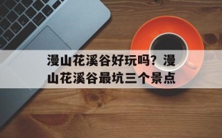 漫山花溪谷好玩吗？漫山花溪谷最坑三个景点