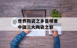 世界陶瓷之乡是哪里 中国三大陶瓷之都