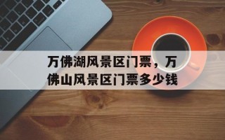 万佛湖风景区门票，万佛山风景区门票多少钱