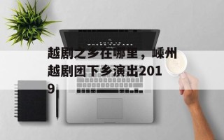 越剧之乡在哪里，嵊州越剧团下乡演出2019