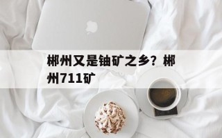 郴州又是铀矿之乡？郴州711矿