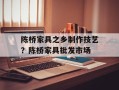 陈桥家具之乡制作技艺？陈桥家具批发市场