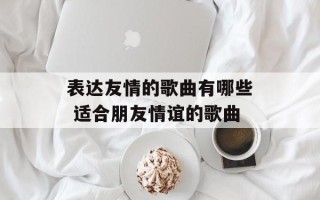表达友情的歌曲有哪些 适合朋友情谊的歌曲