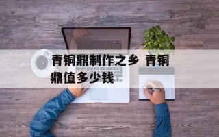 青铜鼎制作之乡 青铜鼎值多少钱